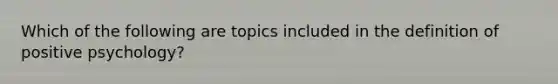 Which of the following are topics included in the definition of positive psychology?