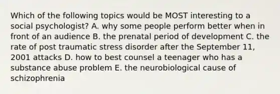 Which of the following topics would be MOST interesting to a social psychologist? A. why some people perform better when in front of an audience B. the prenatal period of development C. the rate of post traumatic stress disorder after the September 11, 2001 attacks D. how to best counsel a teenager who has a substance abuse problem E. the neurobiological cause of schizophrenia