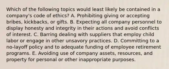 Which of the following topics would least likely be contained in a company's code of ethics? A. Prohibiting giving or accepting bribes, kickbacks, or gifts. B. Expecting all company personnel to display honesty and integrity in their actions and avoid conflicts of interest. C. Barring dealing with suppliers that employ child labor or engage in other unsavory practices. D. Committing to a no-layoff policy and to adequate funding of employee retirement programs. E. Avoiding use of company assets, resources, and property for personal or other inappropriate purposes.