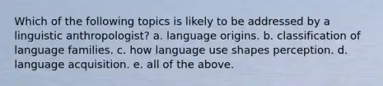 Which of the following topics is likely to be addressed by a linguistic anthropologist? a. language origins. b. classification of language families. c. how language use shapes perception. d. language acquisition. e. all of the above.