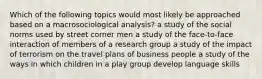 Which of the following topics would most likely be approached based on a macrosociological analysis? a study of the social norms used by street corner men a study of the face-to-face interaction of members of a research group a study of the impact of terrorism on the travel plans of business people a study of the ways in which children in a play group develop language skills