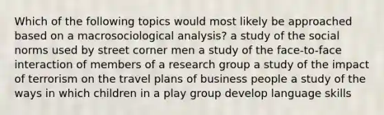 Which of the following topics would most likely be approached based on a macrosociological analysis? a study of the social norms used by street corner men a study of the face-to-face interaction of members of a research group a study of the impact of terrorism on the travel plans of business people a study of the ways in which children in a play group develop language skills