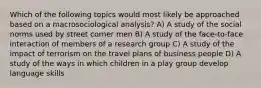 Which of the following topics would most likely be approached based on a macrosociological analysis? A) A study of the social norms used by street corner men B) A study of the face-to-face interaction of members of a research group C) A study of the impact of terrorism on the travel plans of business people D) A study of the ways in which children in a play group develop language skills