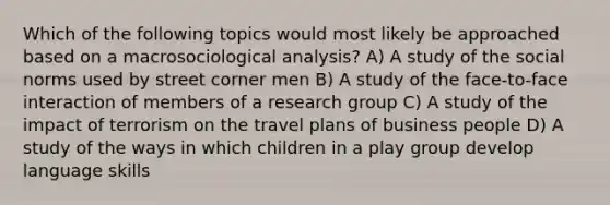 Which of the following topics would most likely be approached based on a macrosociological analysis? A) A study of the social norms used by street corner men B) A study of the face-to-face interaction of members of a research group C) A study of the impact of terrorism on the travel plans of business people D) A study of the ways in which children in a play group develop language skills