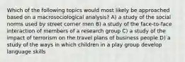 Which of the following topics would most likely be approached based on a macrosociological analysis? A) a study of the social norms used by street corner men B) a study of the face-to-face interaction of members of a research group C) a study of the impact of terrorism on the travel plans of business people D) a study of the ways in which children in a play group develop language skills