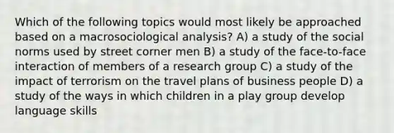 Which of the following topics would most likely be approached based on a macrosociological analysis? A) a study of the social norms used by street corner men B) a study of the face-to-face interaction of members of a research group C) a study of the impact of terrorism on the travel plans of business people D) a study of the ways in which children in a play group develop language skills