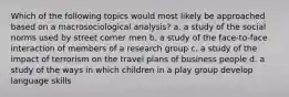 Which of the following topics would most likely be approached based on a macrosociological analysis? a. a study of the social norms used by street corner men b. a study of the face-to-face interaction of members of a research group c. a study of the impact of terrorism on the travel plans of business people d. a study of the ways in which children in a play group develop language skills