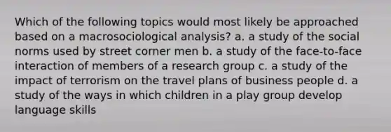 Which of the following topics would most likely be approached based on a macrosociological analysis? a. a study of the social norms used by street corner men b. a study of the face-to-face interaction of members of a research group c. a study of the impact of terrorism on the travel plans of business people d. a study of the ways in which children in a play group develop language skills