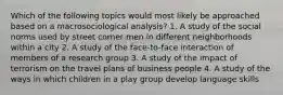 Which of the following topics would most likely be approached based on a macrosociological analysis? 1. A study of the social norms used by street corner men in different neighborhoods within a city 2. A study of the face-to-face interaction of members of a research group 3. A study of the impact of terrorism on the travel plans of business people 4. A study of the ways in which children in a play group develop language skills