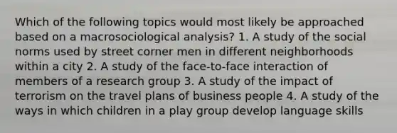 Which of the following topics would most likely be approached based on a macrosociological analysis? 1. A study of the social norms used by street corner men in different neighborhoods within a city 2. A study of the face-to-face interaction of members of a research group 3. A study of the impact of terrorism on the travel plans of business people 4. A study of the ways in which children in a play group develop language skills