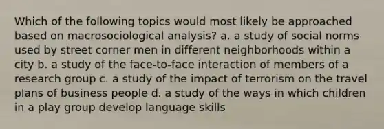 Which of the following topics would most likely be approached based on macrosociological analysis? a. a study of social norms used by street corner men in different neighborhoods within a city b. a study of the face-to-face interaction of members of a research group c. a study of the impact of terrorism on the travel plans of business people d. a study of the ways in which children in a play group develop language skills