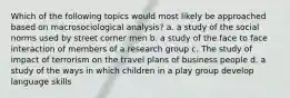 Which of the following topics would most likely be approached based on macrosociological analysis? a. a study of the social norms used by street corner men b. a study of the face to face interaction of members of a research group c. The study of impact of terrorism on the travel plans of business people d. a study of the ways in which children in a play group develop language skills