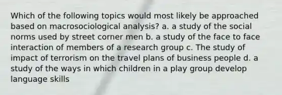 Which of the following topics would most likely be approached based on macrosociological analysis? a. a study of the social norms used by street corner men b. a study of the face to face interaction of members of a research group c. The study of impact of terrorism on the travel plans of business people d. a study of the ways in which children in a play group develop language skills