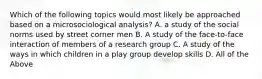 Which of the following topics would most likely be approached based on a microsociological analysis? A. a study of the social norms used by street corner men B. A study of the face-to-face interaction of members of a research group C. A study of the ways in which children in a play group develop skills D. All of the Above