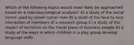 Which of the following topics would most likely be approached based on a macrosociological analysis? A) a study of the social norms used by street corner men B) a studt of the face-to-face interaction of members of a research group C) a study of the impact of terrorism on the travel plans of business people D) a study of the ways in which children in a play group develop language skills