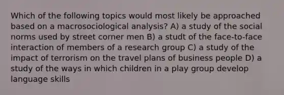 Which of the following topics would most likely be approached based on a macrosociological analysis? A) a study of the social norms used by street corner men B) a studt of the face-to-face interaction of members of a research group C) a study of the impact of terrorism on the travel plans of business people D) a study of the ways in which children in a play group develop language skills