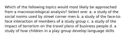 Which of the following topics would most likely be approached from a macrosociological analysis? Select one: a. a study of the social norms used by street corner men b. a study of the face-to-face interaction of members of a study group c. a study of the impact of terrorism on the travel plans of business people d. a study of how children in a play group develop language skills