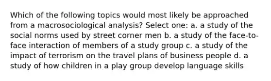 Which of the following topics would most likely be approached from a macrosociological analysis? Select one: a. a study of the social norms used by street corner men b. a study of the face-to-face interaction of members of a study group c. a study of the impact of terrorism on the travel plans of business people d. a study of how children in a play group develop language skills