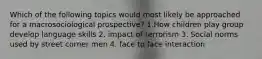 Which of the following topics would most likely be approached for a macrosociological prospective? 1.How children play group develop language skills 2. impact of terrorism 3. Social norms used by street corner men 4. face to face interaction