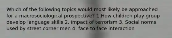 Which of the following topics would most likely be approached for a macrosociological prospective? 1.How children play group develop language skills 2. impact of terrorism 3. Social norms used by street corner men 4. face to face interaction