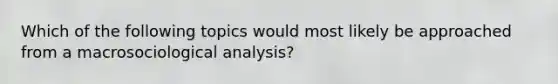 Which of the following topics would most likely be approached from a macrosociological analysis?