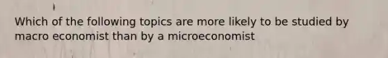 Which of the following topics are more likely to be studied by macro economist than by a microeconomist