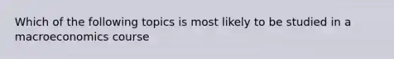 Which of the following topics is most likely to be studied in a macroeconomics course