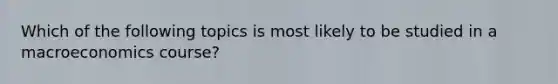 Which of the following topics is most likely to be studied in a macroeconomics course?