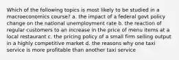 Which of the following topics is most likely to be studied in a macroeconomics course? a. the impact of a federal govt policy change on the national unemployment rate b. the reaction of regular customers to an increase in the price of menu items at a local restaurant c. the pricing policy of a small firm selling output in a highly competitive market d. the reasons why one taxi service is more profitable than another taxi service