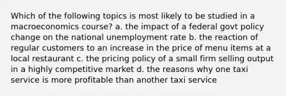 Which of the following topics is most likely to be studied in a macroeconomics course? a. the impact of a federal govt policy change on the national unemployment rate b. the reaction of regular customers to an increase in the price of menu items at a local restaurant c. the pricing policy of a small firm selling output in a highly competitive market d. the reasons why one taxi service is more profitable than another taxi service