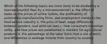 Which of the following topics are more likely to be studied by a macroeconomist than by a microeconomist? a. the effect of taxes on the prices of airline tickets, the profitability of automobile-manufacturing firms, and employment trends in the food-service industry b. the price of beef, wage differences between genders, and antitrust laws c. how consumers maximize utility, and how prices are established in markets for agricultural products d. the percentage of the labor force that is out of work, and differences in average income from country to country