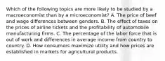 Which of the following topics are more likely to be studied by a macroeconomist than by a microeconomist? A. The price of beef and wage differences between genders. B. The effect of taxes on the prices of airline tickets and the profitability of automobile manufacturing firms. C. The percentage of the labor force that is out of work and differences in average income from country to country. D. How consumers maximize utility and how prices are established in markets for agricultural products.