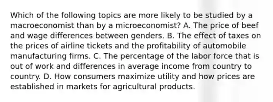 Which of the following topics are more likely to be studied by a macroeconomist than by a microeconomist? A. The price of beef and wage differences between genders. B. The effect of taxes on the prices of airline tickets and the profitability of automobile manufacturing firms. C. The percentage of the labor force that is out of work and differences in average income from country to country. D. How consumers maximize utility and how prices are established in markets for agricultural products.