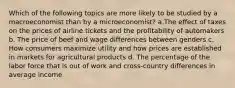 Which of the following topics are more likely to be studied by a macroeconomist than by a microeconomist? a.The effect of taxes on the prices of airline tickets and the profitability of automakers b. The price of beef and wage differences between genders c. How consumers maximize utility and how prices are established in markets for agricultural products d. The percentage of the labor force that is out of work and cross-country differences in average income