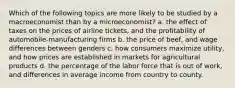 Which of the following topics are more likely to be studied by a macroeconomist than by a microeconomist? a. the effect of taxes on the prices of airline tickets, and the profitability of automobile-manufacturing firms b. the price of beef, and wage differences between genders c. how consumers maximize utility, and how prices are established in markets for agricultural products d. the percentage of the labor force that is out of work, and differences in average income from country to county.