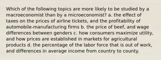 Which of the following topics are more likely to be studied by a macroeconomist than by a microeconomist? a. the effect of taxes on the prices of airline tickets, and the profitability of automobile-manufacturing firms b. the price of beef, and wage differences between genders c. how consumers maximize utility, and how prices are established in markets for agricultural products d. the percentage of the labor force that is out of work, and differences in average income from country to county.