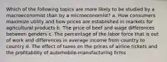 Which of the following topics are more likely to be studied by a macroeconomist than by a microeconomist? a. How consumers maximize utility and how prices are established in markets for agricultural products b. The price of beef and wage differences between genders c. The percentage of the labor force that is out of work and differences in average income from country to country d. The effect of taxes on the prices of airline tickets and the profitability of automobile-manufacturing firms