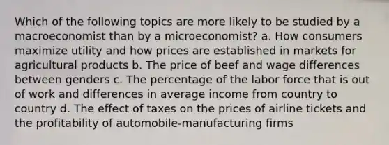 Which of the following topics are more likely to be studied by a macroeconomist than by a microeconomist? a. How consumers maximize utility and how prices are established in markets for agricultural products b. The price of beef and wage differences between genders c. The percentage of the labor force that is out of work and differences in average income from country to country d. The effect of taxes on the prices of airline tickets and the profitability of automobile-manufacturing firms