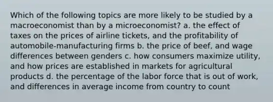 Which of the following topics are more likely to be studied by a macroeconomist than by a microeconomist? a. the effect of taxes on the prices of airline tickets, and the profitability of automobile-manufacturing firms b. the price of beef, and wage differences between genders c. how consumers maximize utility, and how prices are established in markets for agricultural products d. the percentage of the labor force that is out of work, and differences in average income from country to count