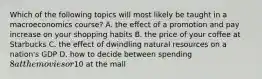 Which of the following topics will most likely be taught in a macroeconomics course? A. the effect of a promotion and pay increase on your shopping habits B. the price of your coffee at Starbucks C. the effect of dwindling natural resources on a nation's GDP D. how to decide between spending 8 at the movies or10 at the mall