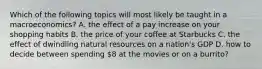 Which of the following topics will most likely be taught in a macroeconomics? A. the effect of a pay increase on your shopping habits B. the price of your coffee at Starbucks C. the effect of dwindling natural resources on a nation's GDP D. how to decide between spending 8 at the movies or on a burrito?