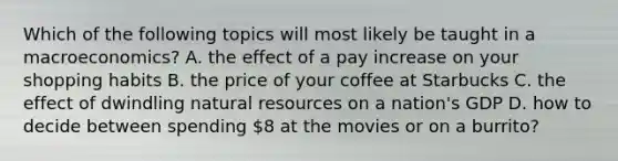 Which of the following topics will most likely be taught in a macroeconomics? A. the effect of a pay increase on your shopping habits B. the price of your coffee at Starbucks C. the effect of dwindling natural resources on a nation's GDP D. how to decide between spending 8 at the movies or on a burrito?