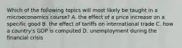 Which of the following topics will most likely be taught in a microeconomics course? A. the effect of a price increase on a specific good B. the effect of tariffs on international trade C. how a country's GDP is computed D. unemployment during the financial crisis