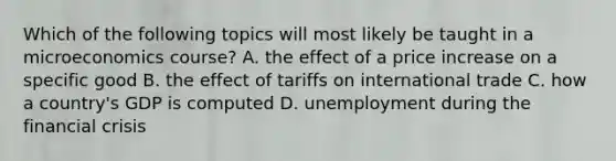 Which of the following topics will most likely be taught in a microeconomics course? A. the effect of a price increase on a specific good B. the effect of tariffs on international trade C. how a country's GDP is computed D. unemployment during the financial crisis