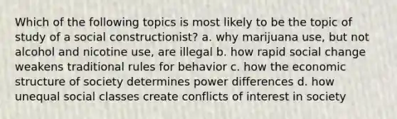 Which of the following topics is most likely to be the topic of study of a social constructionist? a. why marijuana use, but not alcohol and nicotine use, are illegal b. how rapid social change weakens traditional rules for behavior c. how the economic structure of society determines power differences d. how unequal social classes create conflicts of interest in society