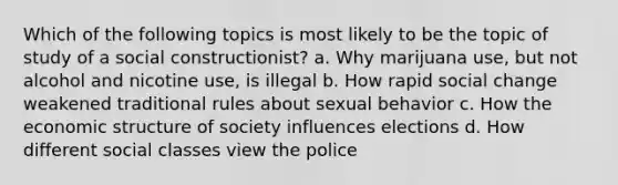 Which of the following topics is most likely to be the topic of study of a social constructionist? a. Why marijuana use, but not alcohol and nicotine use, is illegal b. How rapid social change weakened traditional rules about sexual behavior c. How the economic structure of society influences elections d. How different social classes view the police