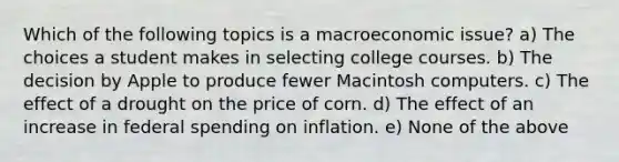 Which of the following topics is a macroeconomic issue? a) The choices a student makes in selecting college courses. b) The decision by Apple to produce fewer Macintosh computers. c) The effect of a drought on the price of corn. d) The effect of an increase in federal spending on inflation. e) None of the above