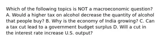 Which of the following topics is NOT a macroeconomic question? A. Would a higher tax on alcohol decrease the quantity of alcohol that people buy? B. Why is the economy of India growing? C. Can a tax cut lead to a government budget surplus D. Will a cut in the interest rate increase U.S. output?