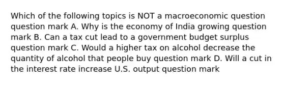 Which of the following topics is NOT a macroeconomic question question mark A. Why is the economy of India growing question mark B. Can a tax cut lead to a government budget surplus question mark C. Would a higher tax on alcohol decrease the quantity of alcohol that people buy question mark D. Will a cut in the interest rate increase U.S. output question mark