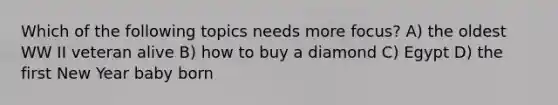 Which of the following topics needs more focus? A) the oldest WW II veteran alive B) how to buy a diamond C) Egypt D) the first New Year baby born